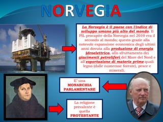 La Norvegia è il paese con l'indice di
sviluppo umano più alto del mondo. Il
PIL procapite della Norvegia nel 2010 era il
secondo al mondo; questo grazie alla
notevole espansione economica degli ultimi
anni dovuta alla produzione di energia
idroelettrica, allo sfruttamento dei
giacimenti petroliferi del Mare del Nord e
all'esportazione di materie prime quali
legno (dalle numerose foreste), pesce e
minerali.
E’ una
MONARCHIA
PARLAMENTARE
La religione
prevalente è
quella
PROTESTANTE
 