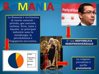 E’ una REPUBBLICA
SEMIPRESIDENZIALE
La Romania è ricchissima
di risorse naturali –
petrolio, gas naturale,
carbone, ferro, rame e
bauxite. Le principali
industrie sono la
metallurgia, la
petrolchimica e
l’ingegneria meccanica.
La religione
prevalente è
quella
protestante
 