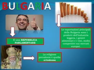 Le esportazioni principali
della Bulgaria sono i
prodotti dell’industria
leggera, i generi
alimentari e i vini, molto
competitivi sui mercati
europei.
È una REPUBBLICA
PARLAMENTARE
La religione
prevalente è quella
ortodossa
 