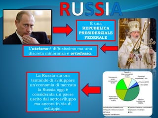 È una
REPUBBLICA
PRESIDENZIALE
FEDERALE
L’ateismo è diffusissimo ma una
discreta minoranza è ortodossa.
La Russia sta ora
tentando di sviluppare
un'economia di mercato
la Russia oggi è
considerata un paese
uscito dal sottosviluppo
ma ancora in via di
sviluppo.
 