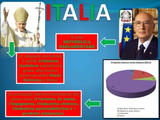 È una
REPUBBLICA
PARLAMENTARE
La religione prevalente
è quella Cristiana
Cattolica soprattutto
grazie alla storica
presenza dello Stato
Vaticano a Roma
Le principali attività economiche del
paese sono il turismo, la moda,
l’ingegneria, l'industria chimica,
l'industria automobilistica e i
prodotti alimentari.
 