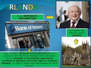 È una REPUBBLICA
PARLAMENTARE
La religione più
diffusa è quella
cattolica
L'agricoltura, è ora stata superata dall'industria, che
produce il 38% del PIL ed impiega il 28% della forza
lavoro. L'Irlanda è la principale esportatrice
mondiale di software e di servizi legati al terziario
avanzato. La ragione risiede nella detassazione dei diritti
d'autore.
 