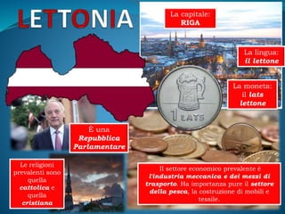 La capitale:
RIGA
La moneta:
il lats
lettone
La lingua:
il lettone
È una
Repubblica
Parlamentare
Le religioni
prevalenti sono
quella
cattolica e
quella
cristiana
Il settore economico prevalente è
l'industria meccanica e dei mezzi di
trasporto. Ha importanza pure il settore
della pesca, la costruzione di mobili e
tessile.
 