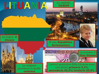 La capitale:
VILNIUS
La moneta: il
litas lituano
È una Repubblica
Parlamentare
La religione
prevalente è quella
cattolica
La lingua: il
lituano
I settori produttivi della Lituania sono
così divisi: primario 5,3%;
secondario 35,3%; terziario 59,4%.
 