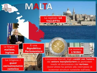 La capitale: LA
VALLETTA
È una
Repubblica
Parlamentare
La moneta:
L’EURO
La religione è
quasi
esclusivamente
cattolica
Le lingue:
maltese,
inglese
L'economia dipende degli scambi con l'estero,
dal settore manifatturiero (in particolare
tessile ed elettronico) e dal turismo.
Quest'ultimo ha portato alla costruzione di
numerose strutture turistiche sull'isola.
 