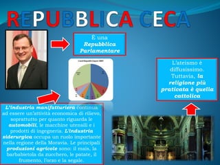 È una
Repubblica
Parlamentare
L’ateismo è
diffusissimo.
Tuttavia, la
religione più
praticata è quella
cattolica
L’industria manifatturiera continua
ad essere un’attività economica di rilievo,
soprattutto per quanto riguarda le
automobili, le macchine utensili e i
prodotti di ingegneria. L'industria
siderurgica occupa un ruolo importante
nella regione della Moravia. Le principali
produzioni agricole sono: il mais, la
barbabietola da zucchero, le patate, il
frumento, l’orzo e la segale.
 