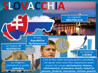 La capitale:
BRATISLAVA
La moneta:
L’EURO
La lingua: lo
SLOVACCO
È una
Repubblica
Parlamentare
La religione
prevalente è quella
cattolica
Con la fine della seconda guerra mondiale,
nel paese sono stati fatti importanti passi
avanti nei campi dell'industria chimica,
elettrotecnica, produzione tessile, industria
pesante, fonderie, meccanica, chimica pesante.
 