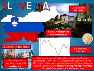 La capitale:
LUBIANA
La moneta:
L’EURO
La lingua: lo SLOVENO
È una Repubblica
Parlamentare
La religione
prevalente è quella
cattolica
Il settore legato all'industria è a il più significativo,
occupando il 40% del PIL. L'agricoltura occupa il 6% del
PIL (in particolar modo grano e granturco).Degno di nota è
il grande proliferare di imprese di import/export grazie
alla posizione strategica della nazione.
 