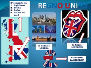 E’ composto da:
1. Inghilterra
2. Scozia
3. Galles
4. Irlanda del
nord
La Capitale:
LONDRA
La lingua:
L’INGLESE
La moneta:
LA STERLINA
 