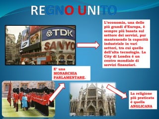 L’economia, una delle
più grandi d’Europa, è
sempre più basata sul
settore dei servizi, pur
mantenendo la capacità
industriale in vari
settori, tra cui quello
dell’alta tecnologia. La
City di Londra è un
centro mondiale di
servizi finanziari.
E’ una
MONARCHIA
PARLAMENTARE.
La religione
più praticata
è quella
ANGLICANA
 