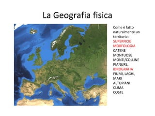 La Geografia fisica
Come è fatto
naturalmente un
territorio:
SUPERFICIE
MORFOLOGIA
CATENE
MONTUOSE
MONTI/COLLINE
PIANURE,
IDROGRAFIA
FIUMI, LAGHI,
MARI
ALTOPIANI
CLIMA
COSTE
 