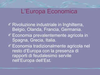 L’Europa Economica

Rivoluzione industriale in Inghilterra,
Belgio, Olanda, Francia, Germania.
Economia prevalentemente agricola in
Spagna, Grecia, Italia.
Economia tradizionalmente agricola nel
resto d’Europa con la presenza di
rapporti di feudalesimo servile
nell’Europa dell’Est.
 