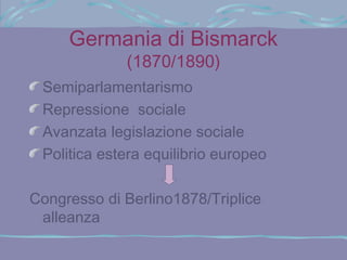 Germania di Bismarck
             (1870/1890)
 Semiparlamentarismo
 Repressione sociale
 Avanzata legislazione sociale
 Politica estera equilibrio europeo

Congresso di Berlino1878/Triplice
 alleanza
 
