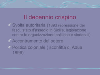 Il decennio crispino
Svolta autoritaria (1893 repressione dei
fasci, stato d’assedio in Sicilia, legislazione
contro le organizzazione politiche e sindacali)
Accentramento del potere
Politica coloniale ( sconfitta di Adua
1896)
 