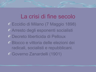 La crisi di fine secolo
Eccidio di Milano (7 Maggio 1898)
Arresto degli esponenti socialisti
Decreto liberticida di Pelloux
Blocco e vittoria delle elezioni dei
radicali, socialisti e repubblicani.
Governo Zanardelli (1901)
 