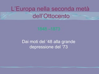 L’Europa nella seconda metà
       dell’Ottocento

          1848 –1873

   Dai moti del ’48 alla grande
       depressione del ‘73
 