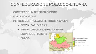 CONFEDERAZIONE POLACCO-LITUANA
• COMPRENDE UN TERRITORIO VASTO
• E’ UNA MONARCHIA
• PERDE IL CONTROLLO DI TERRITORI A CAUSA:
• SVEZIA (CARLO X E XI)
• IMPERO OTTOMANO (1683 A VIENNA
SCONFIGGE I TURCHI)
• RUSSIA
 