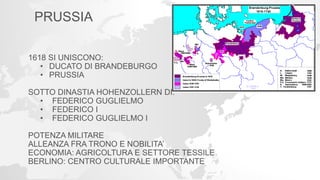 PRUSSIA
1618 SI UNISCONO:
• DUCATO DI BRANDEBURGO
• PRUSSIA
SOTTO DINASTIA HOHENZOLLERN DI:
• FEDERICO GUGLIELMO
• FEDERICO I
• FEDERICO GUGLIELMO I
POTENZA MILITARE
ALLEANZA FRA TRONO E NOBILITA’
ECONOMIA: AGRICOLTURA E SETTORE TESSILE
BERLINO: CENTRO CULTURALE IMPORTANTE
 