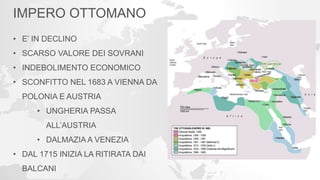 IMPERO OTTOMANO
• E’ IN DECLINO
• SCARSO VALORE DEI SOVRANI
• INDEBOLIMENTO ECONOMICO
• SCONFITTO NEL 1683 A VIENNA DA
POLONIA E AUSTRIA
• UNGHERIA PASSA
ALL’AUSTRIA
• DALMAZIA A VENEZIA
• DAL 1715 INIZIA LA RITIRATA DAI
BALCANI
 