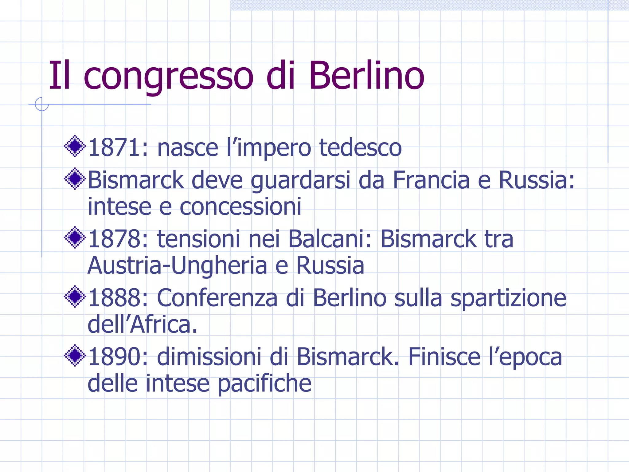 Il congresso di Berlino 1871: nasce l’impero tedesco Bismarck deve guardarsi da Francia e Russia: intese e concessioni 1878: tensioni nei Balcani: Bismarck tra Austria-Ungheria e Russia 1888: Conferenza di Berlino sulla spartizione dell’Africa. 1890: dimissioni di Bismarck. Finisce l’epoca delle intese pacifiche 