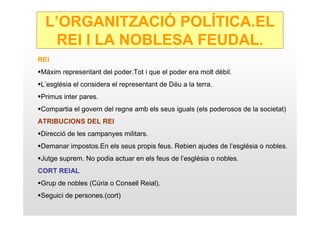 L’ORGANITZACIÓ POLÍTICA.EL
   REI I LA NOBLESA FEUDAL.
REI
Màxim representant del poder.Tot i que el poder era molt dèbil.
L’església el considera el representant de Déu a la terra.
Primus inter pares.
Compartia el govern del regne amb els seus iguals (els poderosos de la societat)
ATRIBUCIONS DEL REI
Direcció de les campanyes militars.
Demanar impostos.En els seus propis feus. Rebien ajudes de l’església o nobles.
Jutge suprem. No podia actuar en els feus de l’església o nobles.
CORT REIAL
Grup de nobles (Cúria o Consell Reial).
Seguici de persones.(cort)
 