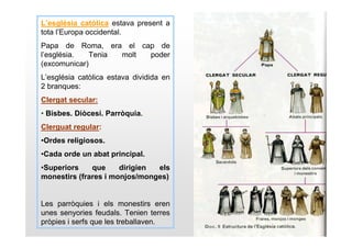 L’església catòlica estava present a
tota l’Europa occidental.
Papa de Roma, era el cap de
l’església.   Tenia molt poder
(excomunicar)
L’església catòlica estava dividida en
2 branques:
Clergat secular:
• Bisbes. Diòcesi. Parròquia.
Clerguat regular:
•Ordes religiosos.
•Cada orde un abat principal.
•Superiors    que     dirigien els
monestirs (frares i monjos/monges)


Les parròquies i els monestirs eren
unes senyories feudals. Tenien terres
pròpies i serfs que les treballaven.
 
