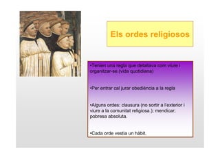 Els ordes religiosos


•Tenien una regla que detallava com viure i
organitzar-se.(vida quotidiana)


•Per entrar cal jurar obediència a la regla


•Alguns ordes: clausura (no sortir a l’exterior i
viure a la comunitat religiosa.); mendicar;
pobresa absoluta.


•Cada orde vestia un hàbit.
 