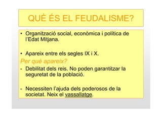 QUÈ ÉS EL FEUDALISME?
• Organització social, econòmica i política de
  l’Edat Mitjana.

• Apareix entre els segles IX i X.
Per què apareix?
- Debilitat dels reis. No poden garantitzar la
  seguretat de la població.

- Necessiten l’ajuda dels poderosos de la
  societat. Neix el vassallatge.
 