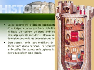 • L’espai central era la torre de l’homenatge, de dos o tres pisos. Servia 
d’habitatge per al senyor feudal i de lloc de vigilància. Al seu voltant 
hi havia un conjunt de patis amb edificacions: graners, ferreria, 
habitatges per als servidors... Una muralla emmerletada i amb torres 
defensives protegia les dependències del castell. 
• Eren austers, amb poc mobiliari. En una mateixa habitació solia 
dormir més d’una persona. Per combatre el fred, el terra es cobria 
amb catifes i les parets amb tapissos i s’encenien les llars de foc. De 
nit s’il·luminaven amb torxes. 
 