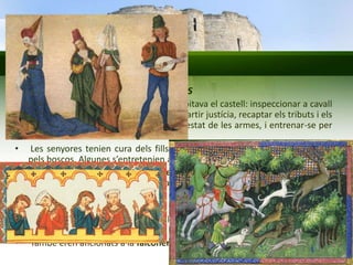 Els castells medievals 
La vida quotidiana dels nobles 
• Activitats quotidianes del noble que habitava el castell: inspeccionar a cavall 
les terres del feu, rebre els vassalls, impartir justícia, recaptar els tributs i els 
aliments, revisar els llocs de guàrdia i l’estat de les armes, i entrenar-se per 
al combat. 
• Les senyores tenien cura dels fills o brodaven. També passejaven a cavall 
pels boscos. Algunes s’entretenien amb la lectura i/o la música. 
• A vegades es celebraven banquets o festes en què joglars i trobadors 
explicaven històries, feien malabars, cantaven romanços o interpretaven 
peces musicals. 
• Menjaven sobretot carn. Bevien vi i cervesa. No utilitzaven coberts. 
• Una altra distracció important era la caça: porcs senglars, cérvols o guineus. 
Caçaven a cavall i amb llances. 
• També eren aficionats a la falconeria. 
 