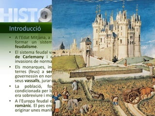 Introducció 
• A l'Edat Mitjana, a partir dels segles IX-X, a l'Europa occidental s'hi va 
formar un sistema polític, econòmic i social conegut com a 
feudalisme. 
• El sistema feudal va tenir l'origen en el desmembrament de l'Imperi 
de Carlemany i en la situació d'inestabilitat provocada per les 
invasions de normands, musulmans i hongaresos. 
• Els monarques, incapaços de defensar el territori, entregaven les 
terres (feus) a senyors feudals, nobles o eclesiàstics, perquè les 
governessin en nom seu. A canvi, aquests s'havien de convertir en els 
seus vassalls, jurar-los fidelitat i ajudar-los en les empreses militars. 
• La població, formada majoritàriament per pagesos, vivia 
condicionada per les guerres contínues. La seva màxima preocupació 
era sobreviure i molts es van convertir en serfs dels senyors feudals. 
• A l'Europa feudal es va desenvolupar un estil artístic conegut com a 
romànic. El pes enorme de la religió cristiana en la societat feudal va 
originar unes manifestacions artístiques essencialment religioses. 
 
