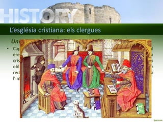 L’església cristiana: els clergues 
Una Europa cristiana 
• Cap a l’any 1000, la majoria dels habitants de l’Europa occidental 
eren cristians. Tots se sentien membres d’una mateixa comunitat, la 
cristiandat. L’Església mantenia la unitat dels creients i en fixava les 
obligacions religioses. Seguir les normes de l’Església servia per 
redimir els pecats, assolir la vida eterna i evitar la condemna a 
l’infern. 
 