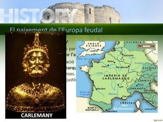 El naixement de l‘Europa feudal 
L’imperi de Carlemany 
• Carlemany va unificar gran part de les terres de l‘Europa occidental i 
es va proclamar emperador l'any 800. 
• Va organitzar l'administració del territori dividint-lo en comtats 
governats per comtes, i marques, situades a les terres frontereres i 
governades per marquesos. Comtes i marquesos recaptaven 
impostos, administraven justícia i garantien la seguretat als seus 
territoris. 
 