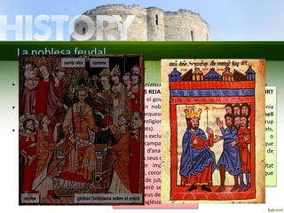 La noblesa feudal 
Una monarquia de dret diví 
• El monarca era conegut com el primus inter pares: el primer entre 
LA CONCEPCIÓ PATRIMONIAL 
DEL REGNE: 
• Els territoris que formaven el 
seu regne eren considerats el 
seu patrimoni personal. 
• Podia passar que un noble es 
fes vassall d’un altre (les terres 
s’integraven en un altre regne) . 
• Podia passar que un monarca 
dividís el seu regne entre els 
seus hereus. 
• Les fronteres canviaven sovint. 
ELS PODERS REIALS: 
• Compartia el govern del regne 
amb la gran noblesa (comtes, 
ducs, marquesos) i les 
autoritats religioses principals 
(bisbes i abats). 
• Atribucions exclusives: 
1. Dirigir campanyes militars. 
iguals (nobles). Estava situat a la cúspide de la piràmide. 
• Segons l’església cristiana, eren representants de Déu a la Terra. 
Missió: governar el seu poble i defensar el seu regne. 
• No tenien una residència fixa. Tenien diversos castells i es 
traslladaven per controlar les seves possessions. 
Havien d’anar els vassalls 
amb els seus exèrcits. 
2. Recaptar impostos per a 
guerres, coronacions...etc. 
3. Exercir de jutge suprem en 
plets, però sense interferir 
en els feus dels seus nobles 
o de l’Església. 
LA CÚRIA I LA CORT 
REIAL: 
• Per a governar tenia 
ajuda de la cúria o consell 
reial, formada per un grup 
de notables(bisbes, abats, 
comtes, ducs o 
marquesos) que 
l’aconsellaven a l’hora de 
prendre decisions. 
• Estava sempre envoltat 
per algunes persones que 
formaven la cort. 
 