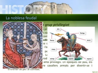 La noblesa feudal 
La noblesa guerrera: un grup privilegiat 
• A la societat feudal, la funció principal de la noblesa, i del mateix rei, 
era la de ser guerrers. Eren els cavallers. Els fills de les famílies nobles 
eren educats i ensinistrats com a guerrers. Primer servien com a 
patges i després com a escuders d’altres cavallers. Als divuit anys 
se’ls armava cavallers en una cerimònia en què rebien les armes: 
l'espasa, l'escut, els esperons i la cota de malla. 
• Els nobles feien la guerra per defensar el seu territori o per 
enfrontar-se a altres nobles. La guerra proporcionava al vencedor 
terres i riqueses (diners, productes, joies). La seva funció social 
permetia a la noblesa viure amb privilegis. En èpoques de pau, els 
nobles feien tornejos entre cavallers armats per divertir-se i 
entrenar-se per al combat. 
 