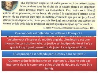 Quel principe est défendu par Quesnay dans ce texte ?
Quesnay prône le libéralisme de l’économie. L’Etat ne doit pas
intervenir dans le commerce et les droits de douane doivent être
limités.
Quel modèle est défendu par Voltaire ? Pourquoi ?
Voltaire veut s’inspirer du modèle anglais. L’Angleterre est une
monarchie constitutionnelle. La justice est indépendante et il n’y a
que la loi qui peut permettre de juger. La religion est libre.
 