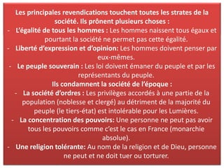 Résumé : quelles sont les principales revendications des Lumières ? En
quoi sont-elles novatrices au XVIIIème siècle ?
Les principales revendications touchent toutes les strates de la
société. Ils prônent plusieurs choses :
- L’égalité de tous les hommes : Les hommes naissent tous égaux et
pourtant la société ne permet pas cette égalité.
- Liberté d’expression et d’opinion: Les hommes doivent penser par
eux-mêmes.
- Le peuple souverain : Les loi doivent émaner du peuple et par les
représentants du peuple.
Ils condamnent la société de l’époque :
- La société d’ordres : Les privilèges accordés à une partie de la
population (noblesse et clergé) au détriment de la majorité du
peuple (le tiers-état) est intolérable pour les Lumières.
- La concentration des pouvoirs: Une personne ne peut pas avoir
tous les pouvoirs comme c’est le cas en France (monarchie
absolue).
- Une religion tolérante: Au nom de la religion et de Dieu, personne
ne peut et ne doit tuer ou torturer.
 