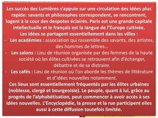 Les lieux de diffusion:Les succès des Lumières s’appuie sur une circulation des idées plus
rapide: savants et philosophes correspondent, se rencontrent,
logent à la cour des despotes éclairés. Paris est une grande capitale
intellectuelle et le français est la langue de l’Europe cultivée.
Les idées se partagent essentiellement dans les villes :
- Les académies : association qui rassemble des savants, des artistes,
des hommes de lettres…
- Les salons : Lieu de réunion organisée par des femmes de la haute
société où les élites cultivées se retrouvent afin d’échanger,
débattre et de se distraire.
- Les cafés : Lieu de réunion où l’on aborde les thèmes de littérature
et d’idées nouvelles notamment.
Ces lieux sont essentiellement fréquentés par les élites urbaines
(noblesse, clergé et bourgeoisie). Le peuple, quant à lui, grâce au
progrès de l’alphabétisation, peut commencer à avoir accès à ses
idées nouvelles. L’Encyclopédie, la presse et la rue participent elles
aussi à cette diffusion toutefois limitée.
 