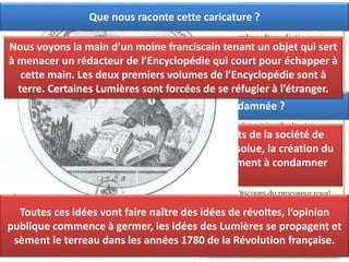 Pourquoi le roi condamne les deux premiers tomes de l’Encyclopédie ?
Les deux premiers de l’Encyclopédie sont condamnés par le roi car
ils remettent en cause le pouvoir royal, les principes de la religion
catholique. L’Encyclopédie risque de mettre à mal l’ordre public.
Pourquoi l’Encyclopédie est-elle condamnée ?
L’Encyclopédie remet en cause les fondements de la société de
l’époque : l’existence de Dieu, la monarchie absolue, la création du
monde… Toutes ces raisons poussent le Parlement à condamner
l’Encyclopédie.
Que nous raconte cette caricature ?
Nous voyons la main d’un moine franciscain tenant un objet qui sert
à menacer un rédacteur de l’Encyclopédie qui court pour échapper à
cette main. Les deux premiers volumes de l’Encyclopédie sont à
terre. Certaines Lumières sont forcées de se réfugier à l’étranger.
Toutes ces idées vont faire naître des idées de révoltes, l’opinion
publique commence à germer, les idées des Lumières se propagent et
sèment le terreau dans les années 1780 de la Révolution française.
 