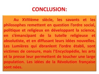 CONCLUSION:
Au XVIIIème siècle, les savants et les
philosophes remettent en question l’ordre social,
politique et religieux en développant la science,
en s’émancipant de la tutelle religieuse et
absolutiste, et en diffusant leurs idées nouvelles.
Les Lumières qui ébranlent l’ordre établi, sont
victimes de censure, mais l’Encyclopédie, les arts
et la presse leur permettent de toucher une large
population. Les idées de la Révolution française
sont nées.
 
