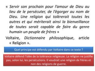 « Servir son prochain pour l’amour de Dieu au
lieu de le persécuter, de l’égorger au nom de
Dieu. Une religion qui tolèrerait toutes les
autres et qui mériterait ainsi la bienveillance
de toutes serait capable de faire du genre
humain un peuple de frères »
Voltaire, Dictionnaire philosophique, article
« Religion ».
Quel principe est défendu par Voltaire dans ce texte ?
Voltaire défend l’idée de la tolérance religieuse. La religion ne justifie
pas, selon lui, les persécutions. Il voudrait une religion de frères et
non des religions de guerre.
 