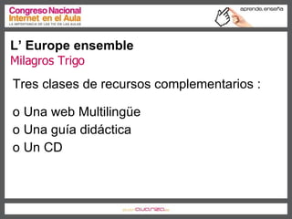L’ Europe ensemble Milagros Trigo Tres clases de recursos complementarios : Una web Multilingüe Una guía didáctica Un CD 