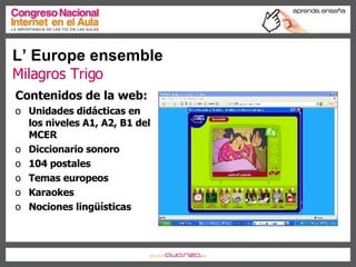 L’ Europe ensemble Milagros Trigo Contenidos de la web: Unidades didácticas en los niveles A1, A2, B1 del MCER Diccionario sonoro 104 postales Temas europeos Karaokes Nociones lingüísticas 