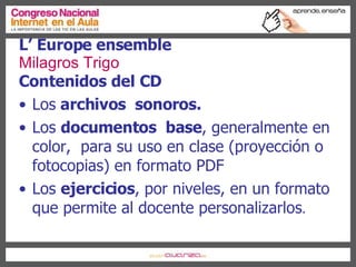 Contenidos del CD Los  archivos  sonoros. Los  documentos  base , generalmente en color,  para su uso en clase (proyección o fotocopias) en formato PDF Los  ejercicios , por niveles, en un formato que permite al docente personalizarlos . L’ Europe ensemble Milagros Trigo 