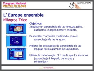 L’ Europe ensemble Milagros Trigo Objetivos Impulsar un aprendizaje de las lenguas activo, autónomo, independiente y eficiente.  Desarrollar contenidos multimedia para el aprendizaje de las lenguas. Mejorar las estrategias de aprendizaje de las lenguas en los alumnos de Secundaria. Utilizar la metodología  CLIL en la que los alumnos (aprendizaje integrado de lengua y contenidos) . 
