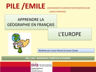 APPRENDRE LA
GÉOGRAPHIE EN FRANÇAIS
M2 / UF2: GEOGRAFIA TURÍSTICA D’EUROPA
PILE /EMILE (ENSEIGNEMENT DE MATIERES PAR INTEGRATION D’UNE
LANGUE ETRANGERE)
Réalisée par Laura Pascal et Laura Casals
L’EUROPE
 