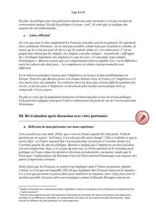Page 3 of 4 
 
De plus, la politique pour ma génération (parmi mes amis au moins) n’est pas un sujet de
conversation typique. En fait la politique n’est pas ‘cool’. Je crois que ça explique ma
surprise de son enthousiasme.

       c.      Autre réflexion6

Je crois que pour le dire simplement les Français sont plus ouverts en général. Ils expriment
leurs sentiments librement ; ils ne sont pas accablés comme nous par la politesse extrême. Je
trouve qu’ils n’ont pas peur de dire ce qu’ils veulent, même si c’est controversé. C’est un
peuple plus émotif que les Anglais. Les Anglais sont plus stoïques : on parle du « stiff upper
lip » (le flegme légendaire des Anglais) et « pas de sexe, s’il vous plaît, nous sommes
britanniques ». Bastien a pensé que son comportement était acceptable. Ça c’est la différence
entre les cultures des deux pays – les compétences et valeurs interpersonnelles sont
différents.

Ça m’intéresse pourquoi il pense que l’Angleterre est le pays le plus problématique en
Europe. Peut-être que Bastien pense a la longue histoire entre la France et l’Angleterre et il
en a marre avec nos attitudes. Les relations entre les deux pays étaient difficiles pendant des
siècles, et de nos jours l’Angleterre est devenu de plus en plus eurosceptique donc je
comprends s’il en a marre.

De plus je crois que la population française est beaucoup plus active au niveau politique.
Cela pourrait expliquer pourquoi il était si enthousiaste du point de vue de l’euroscepticisme
britannique.


III. Ré-évaluation après discussion avec votre partenaire
__________________________________________________________________________________

       a. Réflexion de mon partenaire sur mon expérience7

J’en ai parlé avec une amie, Holly, qui a vécu en France quand elle était petite. Voilà la
question qu’on a posé : la France, n’a-t-elle pas elle aussi changé ? Elle a confirmé ce que je
savais déjà : en France aujourd’hui l’euroscepticisme est présent à l’extrême droite et à
l’extrême gauche du spectre politique. Bastien a indiqué que l’Angleterre est tout seul dans
son euroscepticisme, mais ce n’est pas du tout vrai. Le Front national est le troisième parti
politique en France (dans les dernières élections présidentielles, au moins), tandis que le
Parti pour l’indépendance du Royaume-Uni et le Parti national britannique sont toujours des
partis d’importance mineure.

Holly pense que les Français se sentent trop impliqués dans l’Union européenne. Quitter
l’union, ce n’est pas envisageable. Elle dit que la plupart des Français haussent les épaules :
il n’y rien que personne ne puisse faire pour améliorer la situation, donc il faut juste tirer le
meilleur possible. Les pays ultra eurosceptiques comme la Grande-Bretagne causent un

                                                           
                                                           
6
  Quelles conventions du comportement et/ou  hypothèses, valeurs ou croyances ont pu influencer le comportement de 
  l’autre personne ? 
7
  Discutez votre expérience avec votre partenaire, Demandez‐lui de donner son opinion et d’avancer des explications 
possibles sur les différences culturelles  de comportement, de valeurs et  de croyances du/des intervenant(s).  Notez  
ensuite les réflexions de votre partenaire sur votre expérience.  



 
 