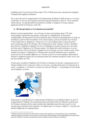 Page 4 of 4 
 
problème pour le succès de la France dans l’UE, et Holly pense que cela pourrait expliquer
l’attitude anti anglaise de Bastien.

En ce qui concerne le comportement et le tempérament de Bastien, Holly dit que ce n’est pas
surprenant. A son avis les Français sont beaucoup plus honnêtes et directs : ils ne tournent
autour du pot. La superficialité de la politesse extrême à l’anglaise n’est pas toujours
appréciée parmi les Français, selon elle.

       b. Ré-interpretation et ré-évaluation personnelles8

Bastien a raison quand même : on est le pays le plus eurosceptique dans l’UE, plus
eurosceptique aujourd’hui que jamais. Le fait que le candidat pour le Parti pour
l’indépendance du Royaume Uni arrivé deuxième dans l’élection à Eastleigh pour le siège au
Parlement, avant le Parti travailliste et les Conservateurs, jette de la lumière sur l’état de
l’euroscepticisme en Angleterre. A mon avis, il y a une tendance dans ce pays de penser
qu’on ne fait pas partie de l’Europe. On n’utilise pas les mots ‘Europe’ ou bien ‘européen’
pour décrire l’Angleterre. Quand j’ai vécu en Allemagne j’ai parlé souvent avec mes amis
des liens entre l’Angleterre et l’Europe comme s’ils étaient des entités distinctes, et ça les
énervait très fort. Ils m’ont dit que l’Angleterre est en Europe, qu’on le veuille ou non. Cette
tendance de séparer l’Angleterre et l’Europe dans la psyché nationale nous a conduit à
penser qu’on est un peuple différent, et c’est pour ça qu’on est eurosceptique. Beaucoup de
monde en Angleterre pense qu’on ne fait pas partie du continent européen et donc on ne veut
pas être membre de l’UE.

D’autre part, la sphère d’influence de la France en Europe est énorme, commençant avec le
Premier Empire (voir ci-dessous). Donc je crois que c’est plus facile pour les Français de se
sentir « européens ». La France se trouve au cœur de l’Europe : c’est pourquoi ils sont moins
eurosceptiques, je pense.




En prenant en considération le comportement de Bastien et son attitude ardente, et aussi le
comportement d’Anthony (très passionné) dans la première fiche de réflexion, je dirais que
les Français sont plus directs, plus émotifs, plus imprudents peut-être parce qu’ils n’ont
aucune peur d’exprimer leurs opinions. J’ai appris que ce n’est pas « impoli » c’est juste une
manière différente de communication.
                                                           
                                                           
8
  Expliquez à présent, comment vous interprétez et évaluez cette expérience. Il est possible que votre  interprétation 
évolue et change au fil du temps. Une fois que vos connaissances interculturelles se seront approfondies, vous éprouverez 
peut‐être le besoin de revisiter vos expériences vécues en début d’année et d’affiner vos réflexions.  



 
 