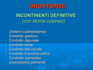 UROSTOMIE
        INCONTINENTI DEFINITIVE
           (con stoma cutaneo)

-   Uretero-cutaneostomia
-   Condotto gastrico
-   Condotto digiunale
-   Condotto ileale
-   Condotto ileo-cecale
-   Condotto trasverso-colico
-   Condotto sigmoideo
-   Uretrostomia perineale
 