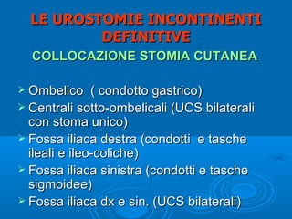 LE UROSTOMIE INCONTINENTI
          DEFINITIVE
  COLLOCAZIONE STOMIA CUTANEA

 Ombelico     ( condotto gastrico)
 Centrali sotto-ombelicali (UCS bilaterali
  con stoma unico)
 Fossa iliaca destra (condotti e tasche
  ileali e ileo-coliche)
 Fossa iliaca sinistra (condotti e tasche
  sigmoidee)
 Fossa iliaca dx e sin. (UCS bilaterali)
 